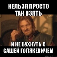 нельзя просто так взять и не бухнуть с сашей голякевичем