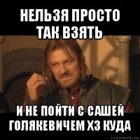 нельзя просто так взять и не пойти с сашей голякевичем хз куда