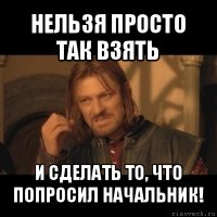 нельзя просто так взять и сделать то, что попросил начальник!