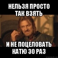 нельзя просто так взять и не поцеловать катю 30 раз