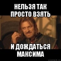 нельзя так просто взять и дождаться максима