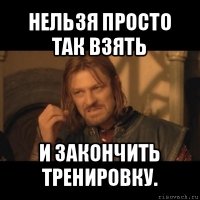 нельзя просто так взять и закончить тренировку.