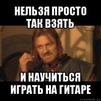 нельзя просто так взять и научиться играть на гитаре