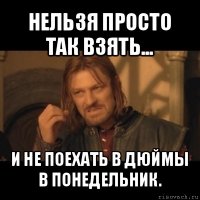 нельзя просто так взять... и не поехать в дюймы в понедельник.