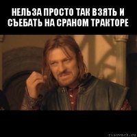 нельза просто так взять и съебать на сраном тракторе 