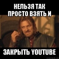 нельзя так просто взять и закрыть youtube