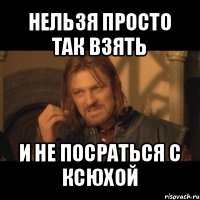 нельзя просто так взять и не посраться с ксюхой