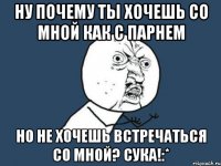 ну почему ты хочешь со мной как с парнем но не хочешь встречаться со мной? сука!:*