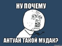 ну почему антуан такой мудак?