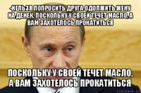 -нельзя попросить друга одолжить жену на денек, поскольку у своей течет масло, а вам захотелось прокатиться поскольку у своей течет масло, а вам захотелось прокатиться