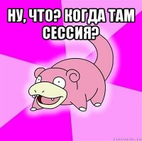 ну, что? когда там сессия? 