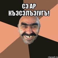 сэ ар къэсэлъэiугъ! 