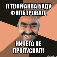 я твой аква буду фильтровал, ничего не пропускал!