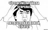 чёрт! неужели школа сгорела? пиздец! пойду домой, бухать!