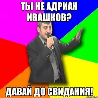 ты не адриан ивашков? давай до свидания!