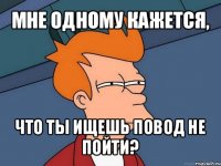 мне одному кажется, что ты ищешь повод не пойти?