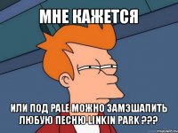 мне кажется или под pale можно замэшапить любую песню linkin park ???