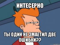 интесерно ты один не змаетил две ошибки??