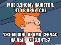 мне одному кажется, что в иркутске уже можно прямо сейчас на лыжах ездить?