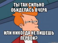 ты так сильно обиделась вчера или никогда не пишешь первой?