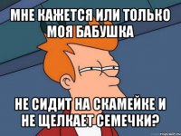 мне кажется или только моя бабушка не сидит на скамейке и не щелкает семечки?