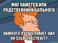 мне кажется,или родственники больного намного лучше знают-как он себя чувствует?