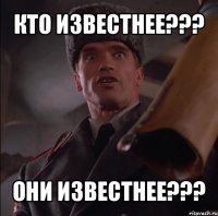 кто известнее??? они известнее???