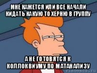 мне кажется или все начали кидать какую то херню в группу а не готовятся к коллоквиуму по матанализу