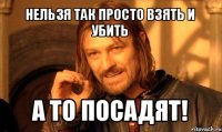 нельзя так просто взять и убить а то посадят!