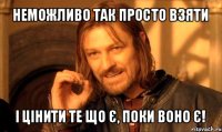 неможливо так просто взяти і цінити те що є, поки воно є!