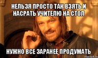 нельзя просто так взять и насрать учителю на стол нужно все заранее продумать