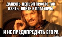 дашуль, нельзя просто так взять , пойти в платинум, и не предупредить егора