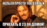 нельзя просто так взять и приехать в 23.00 домой!