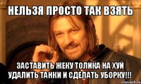 нельзя просто так взять заставить жеку толика на хуй удалить танки и сделать уборку!!!