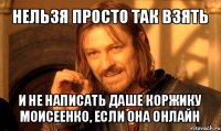 нельзя просто так взять и не написать даше коржику моисеенко, если она онлайн