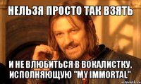 нельзя просто так взять и не влюбиться в вокалистку, исполняющую "my immortal"