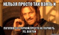 нельзя просто так взять и погуляв со старком,просто не поржать.
p.s. barton