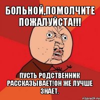 больной,помолчите пожалуйста!!! пусть родственник рассказывает!он же лучше знает.