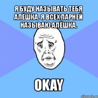 я буду называть тебя алёшка. я всех парней называю алёшка. okay