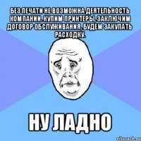 без печати не возможна деятельность компании. купим принтеры, заключим договор обслуживания, будем закупать расходку. ну ладно