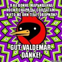 - я на войне, марьиванна, носил снаряды солдатам.
- и что же они тебе говорили? gut, valdemar, danke!