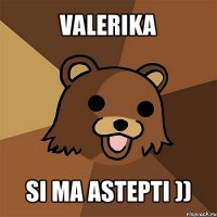 valerika si ma astepti ))