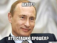 актёр? аттестацию прошёл?