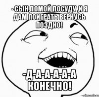 - сын,помой посуду ,и я дам поиграть вернусь поздно! -д-а-а-а-а-а конечно!