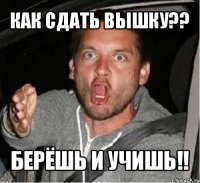 как сдать вышку?? берёшь и учишь!!