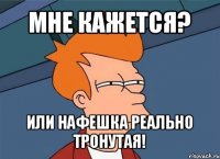 мне кажется? или нафешка реально тронутая!