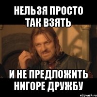 нельзя просто так взять и не предложить нигоре дружбу