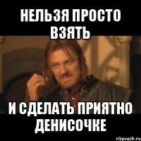 нельзя просто взять и сделать приятно денисочке