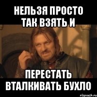 нельзя просто так взять и перестать вталкивать бухло