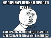 ну почему нельзя просто взять и закрыть за собой дверь?вы в шубах,вам тепло.а мы в майках!